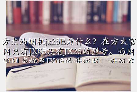 方太油烟机jx25E是什么?在方太官网只有JX05没有JX25的型号。而网购刚声称系JX05的升级版,升级在哪里?