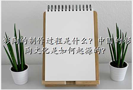 彩陶的制作过程是什么?中国的彩陶文化是如何起源的?