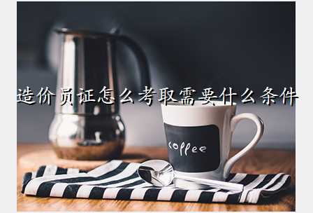 造价员证怎么考取需要什么条件
