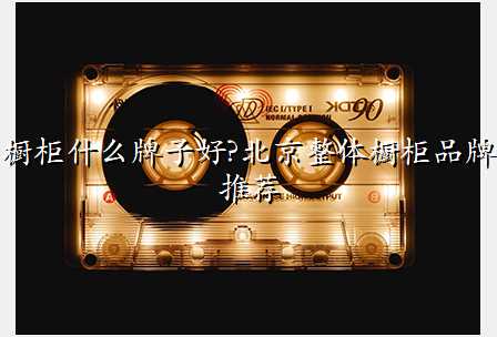 橱柜什么牌子好?北京整体橱柜品牌推荐