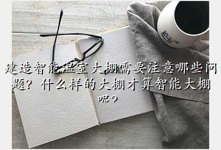 建造智能温室大棚需要注意哪些问题?什么样的大棚才算智能大棚呢?