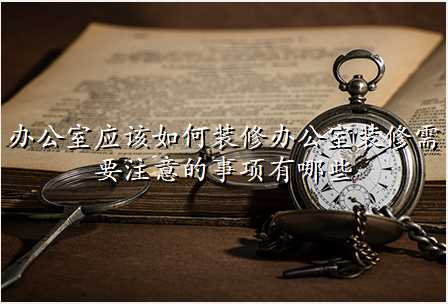 办公室应该如何装修办公室装修需要注意的事项有哪些