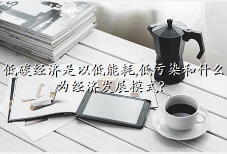 低碳经济是以低能耗,低污染和什么为经济发展模式?
