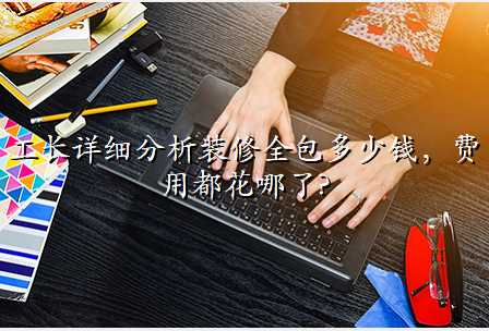 工长详细分析装修全包多少钱,费用都花哪了?